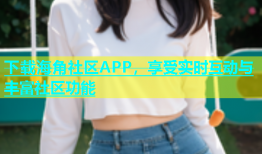 下载海角社区APP，享受实时互动与丰富社区功能