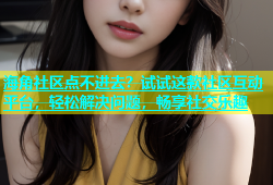 海角社区点不进去？试试这款社区互动平台，轻松解决问题，畅享社交乐趣