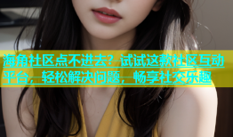 海角社区点不进去？试试这款社区互动平台，轻松解决问题，畅享社交乐趣