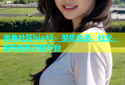 海角社区hja45：聚集生活、社交、娱乐的多功能平台