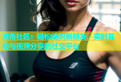 海角社区：轻松结识新朋友，实时互动与视频分享的社交平台