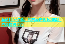 海角社区佳茹：您的原创视频和福利资源首选平台