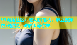 91海角社区：老司机福利，麻豆视频在线播放，破解版等你来.