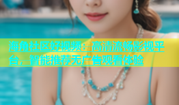海角社区好视频：高清流畅影视平台，智能推荐无广告观看体验