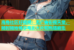 海角社区好视频：无广告影视天堂，随时随地畅享电影大片和热播剧集