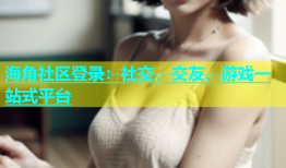 海角社区登录：社交、交友、游戏一站式平台