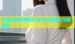 天涯海角视频社区全新体验畅享无限精彩
