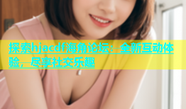 探索hjacdf海角论坛：全新互动体验，尽享社交乐趣