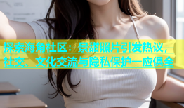 探索海角社区：景甜照片引发热议，社交、文化交流与隐私保护一应俱全