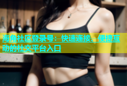 海角社区登录号：快速连接、便捷互动的社交平台入口