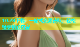 10.28下载：一站式资源获取，轻松畅享精彩内容