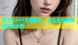 探索hjb43海角社区：社交与视频互动的新天地