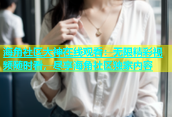 海角社区大神在线观看：无限精彩视频随时看，尽享海角社区独家内容