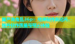 国产海角乱36p：视频制作新纪元，提升创作质量与观影体验