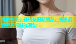 海角社区：轻松结识新朋友，畅享语音聊天与游戏互动