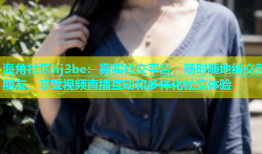 海角社区hj3be：真实社交平台，随时随地结交新朋友，享受视频直播互动和多样化社交体验
