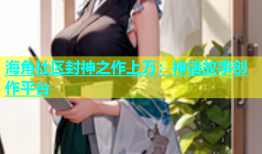 海角社区封神之作上万：神话故事创作平台