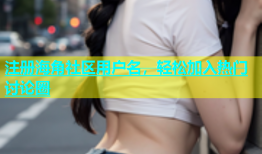 注册海角社区用户名，轻松加入热门讨论圈