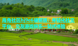 海角社区hj9e6破解版：年轻化社交平台，交友游戏娱乐一站式体验