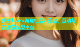 探索hja2a海角社区：连接、互动与共享的理想平台