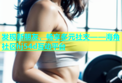 发现新朋友，畅享多元社交——海角社区hj54d互动平台