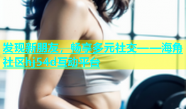 发现新朋友，畅享多元社交——海角社区hj54d互动平台