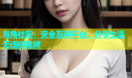 海角社区：安全互动平台，分享生活无违规视频