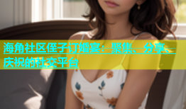 海角社区侄子订婚宴：聚集、分享、庆祝的社交平台