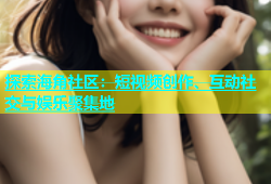 探索海角社区：短视频创作、互动社交与娱乐聚集地