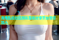 海角乱纶社区精彩互动分享平台等你加入