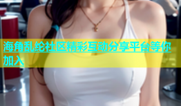 海角乱纶社区精彩互动分享平台等你加入