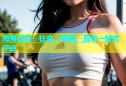 海角社区：社交、视频、互动一站式平台