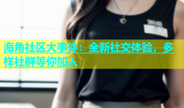 海角社区大事件：全新社交体验，多样社群等你加入