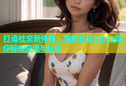 打造社交新体验，海角社区8mav助你轻松交流与分享