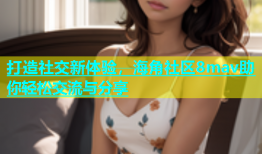 打造社交新体验，海角社区8mav助你轻松交流与分享
