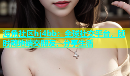 海角社区hj4bb：全球社交平台，随时随地结交朋友、分享生活