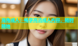 海角成人：畅享高清成人内容，随时随地