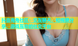 抖音海角社区：交友聊天、短视频分享、游戏互动的社交平台