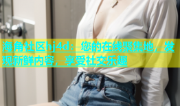 海角社区hj4d：您的在线聚集地，发现新鲜内容，享受社交乐趣