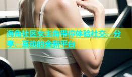 海角社区女主角带你体验社交、分享、互动的全新平台