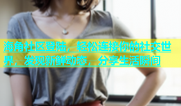 海角社区登陆，轻松连接你的社交世界，发现新鲜动态，分享生活瞬间