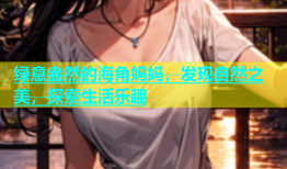 绿意盎然的海角妈妈，发现自然之美，探索生活乐趣