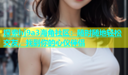 探索hj9a3海角社区：随时随地轻松交友，找到你的心仪伴侣