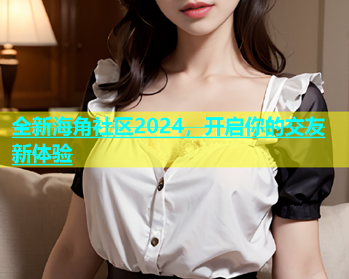 全新海角社区2024,开启你的交友新体验 全新海角社区2024,开启你的交友新体验