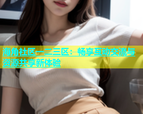 海角社区一二三区：畅享互动交流与资源共享新体验