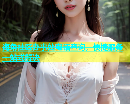 海角社区办事处电话查询，便捷服务一站式解决