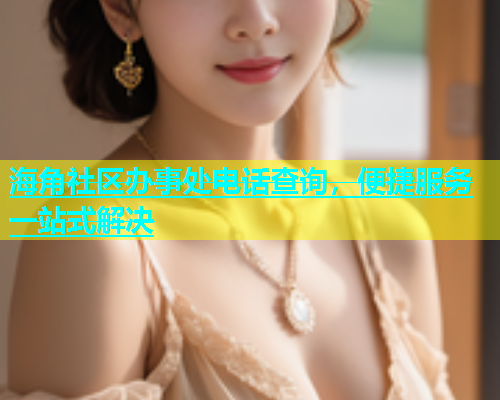 海角社区办事处电话查询，便捷服务一站式解决