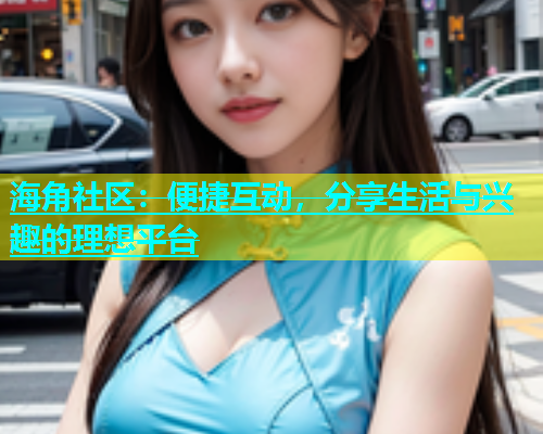 海角社区：便捷互动，分享生活与兴趣的理想平台