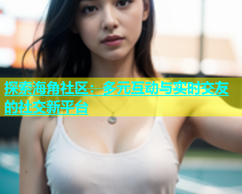 探索海角社区：多元互动与实时交友的社交新平台