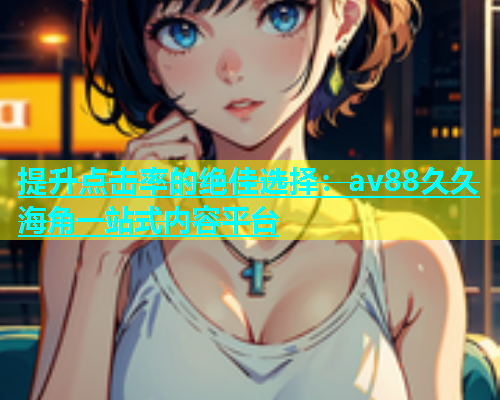 提升点击率的绝佳选择：av88久久海角一站式内容平台